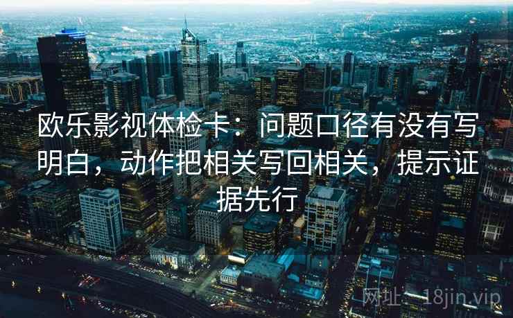 欧乐影视体检卡：问题口径有没有写明白，动作把相关写回相关，提示证据先行