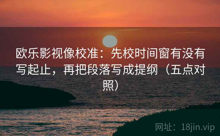 欧乐影视像校准：先校时间窗有没有写起止，再把段落写成提纲（五点对照）