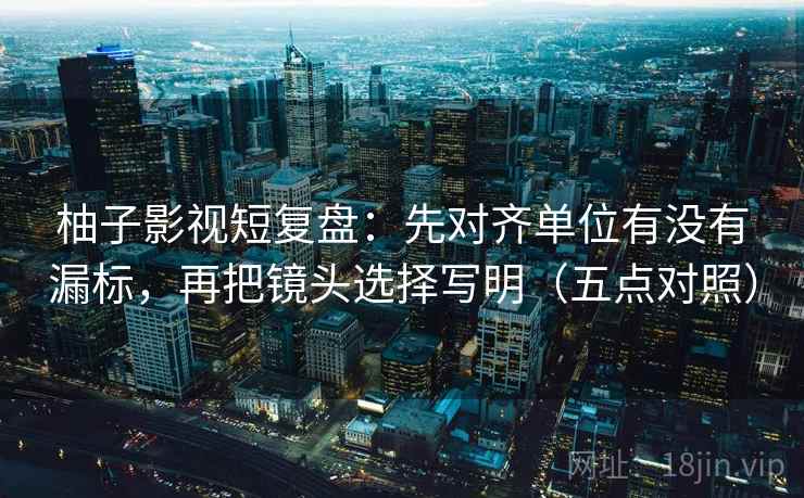 柚子影视短复盘：先对齐单位有没有漏标，再把镜头选择写明（五点对照）