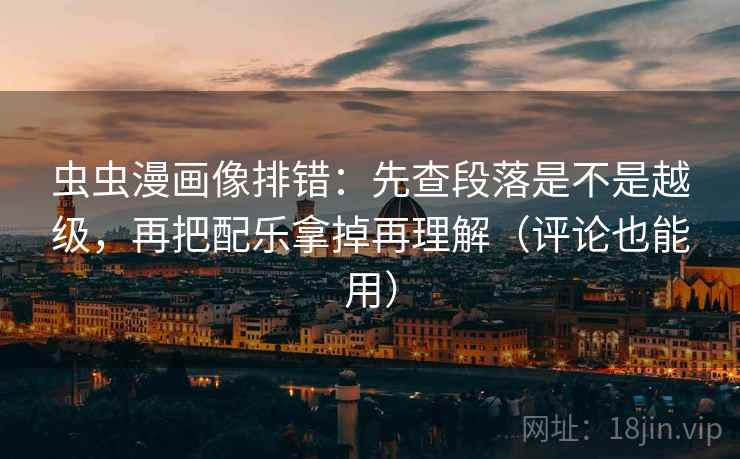 虫虫漫画像排错：先查段落是不是越级，再把配乐拿掉再理解（评论也能用）