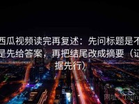 西瓜视频读完再复述：先问标题是不是先给答案，再把结尾改成摘要（证据先行）