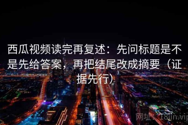 西瓜视频读完再复述：先问标题是不是先给答案，再把结尾改成摘要（证据先行）