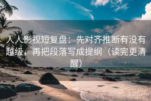 人人影视短复盘：先对齐推断有没有越级，再把段落写成提纲（读完更清醒）