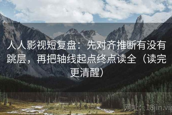 人人影视短复盘：先对齐推断有没有跳层，再把轴线起点终点读全（读完更清醒）