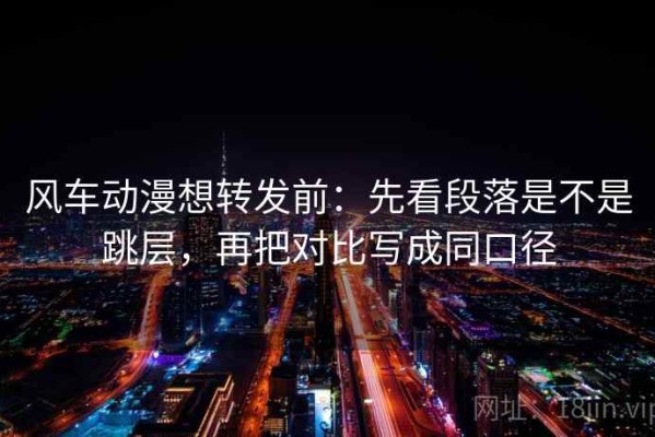 风车动漫想转发前：先看段落是不是跳层，再把对比写成同口径