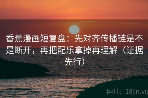 香蕉漫画短复盘：先对齐传播链是不是断开，再把配乐拿掉再理解（证据先行）