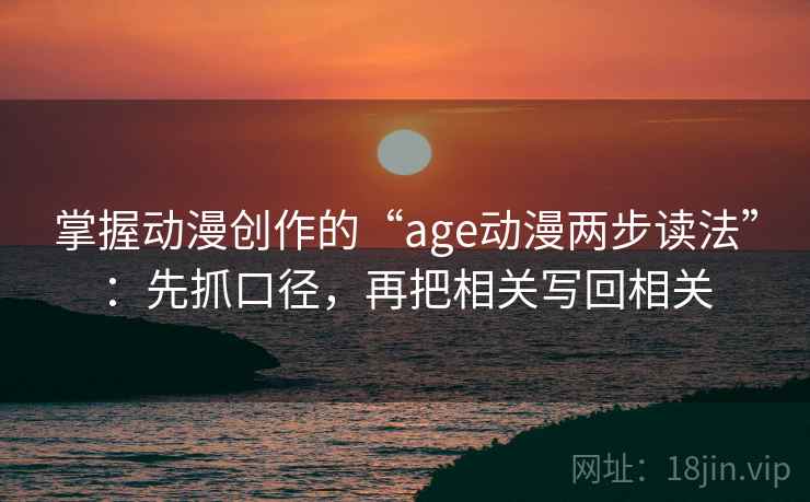 掌握动漫创作的“age动漫两步读法”：先抓口径，再把相关写回相关
