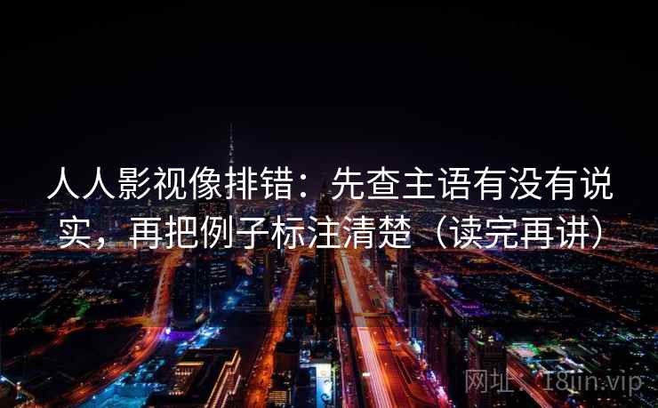 人人影视像排错:先查主语有没有说实,再把例子标注清楚(读完再讲) 人人影视像排错:先查主语有没有说实,再把例子标注清楚(读完再讲)