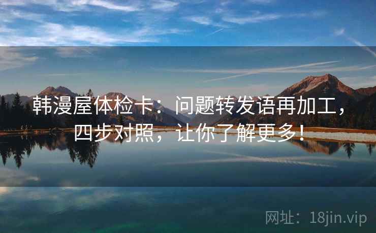 韩漫屋体检卡：问题转发语再加工，四步对照，让你了解更多！