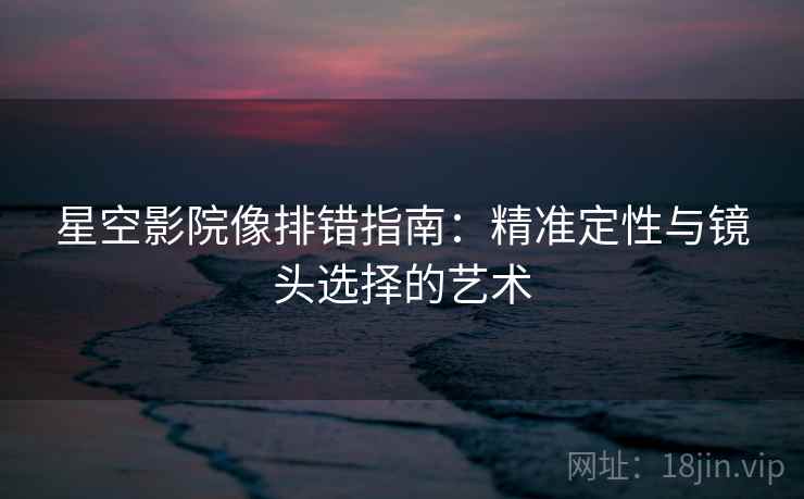 星空影院像排错指南：精准定性与镜头选择的艺术