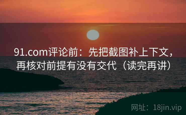 91.com评论前：先把截图补上下文，再核对前提有没有交代（读完再讲）