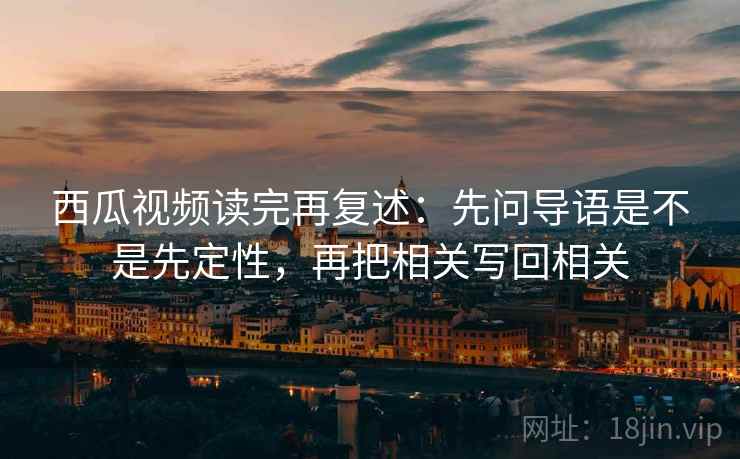 西瓜视频读完再复述：先问导语是不是先定性，再把相关写回相关