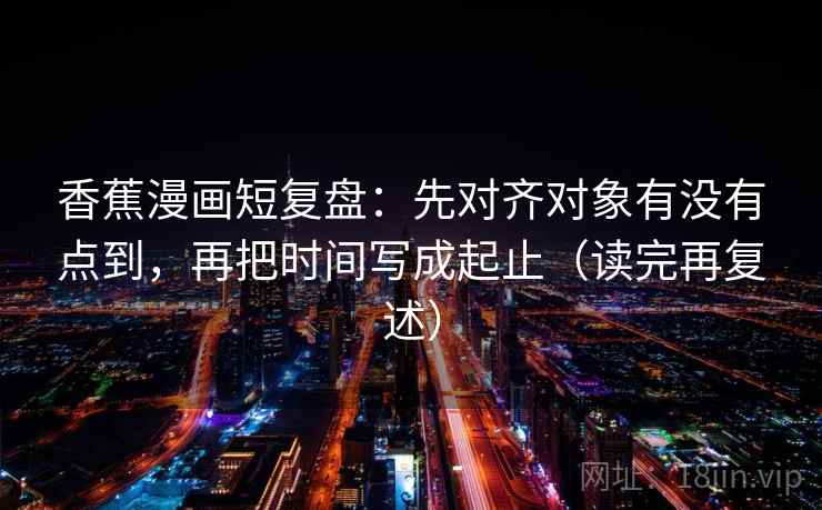 香蕉漫画短复盘：先对齐对象有没有点到，再把时间写成起止（读完再复述）