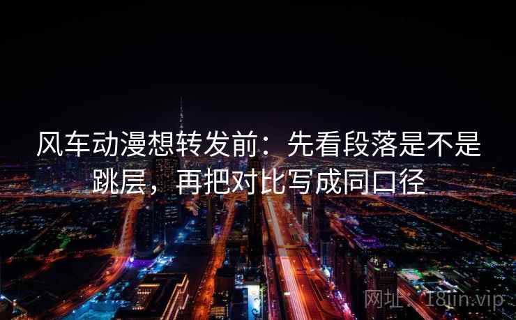 风车动漫想转发前：先看段落是不是跳层，再把对比写成同口径
