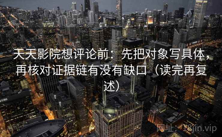 天天影院想评论前：先把对象写具体，再核对证据链有没有缺口（读完再复述）