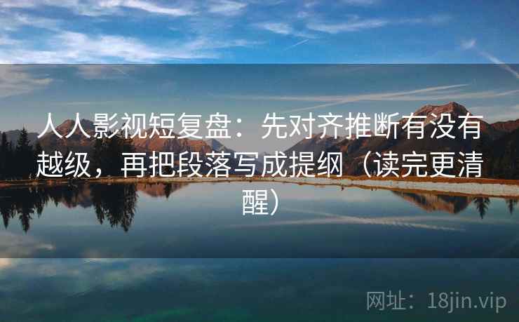 人人影视短复盘：先对齐推断有没有越级，再把段落写成提纲（读完更清醒）