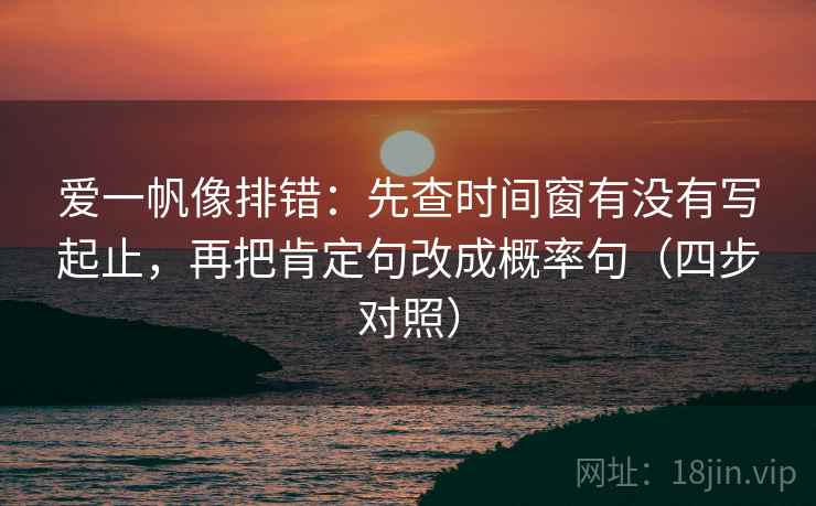 爱一帆像排错：先查时间窗有没有写起止，再把肯定句改成概率句（四步对照）