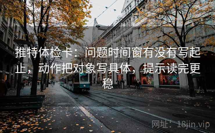 推特体检卡：问题时间窗有没有写起止，动作把对象写具体，提示读完更稳