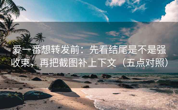 爱一番想转发前：先看结尾是不是强收束，再把截图补上下文（五点对照）