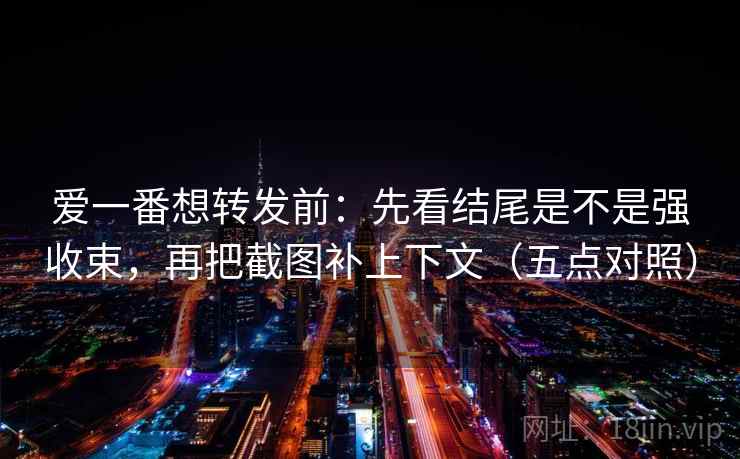 爱一番想转发前：先看结尾是不是强收束，再把截图补上下文（五点对照）
