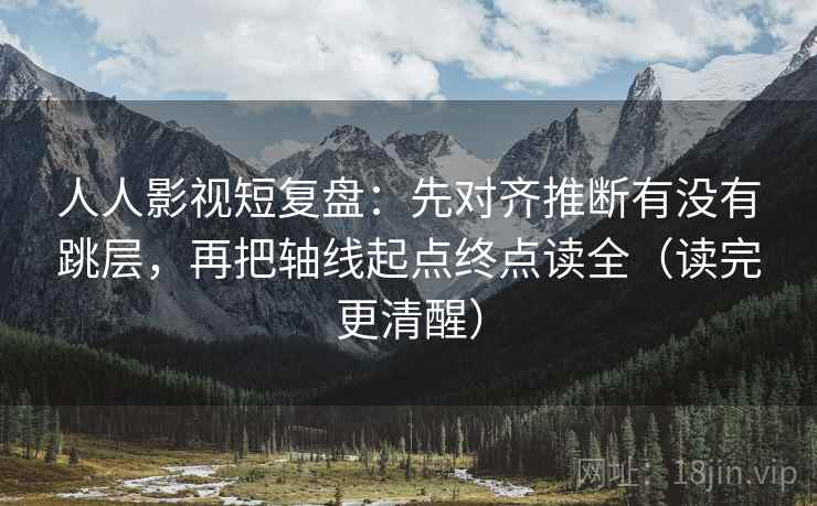 人人影视短复盘：先对齐推断有没有跳层，再把轴线起点终点读全（读完更清醒）