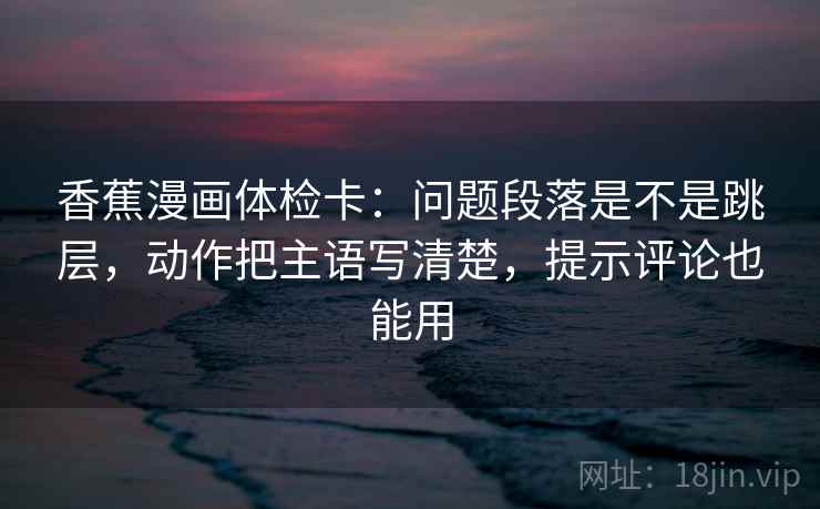 香蕉漫画体检卡：问题段落是不是跳层，动作把主语写清楚，提示评论也能用