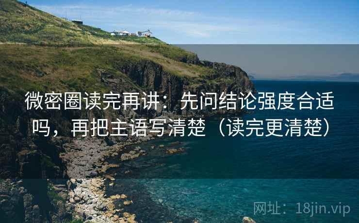 微密圈读完再讲：先问结论强度合适吗，再把主语写清楚（读完更清楚）